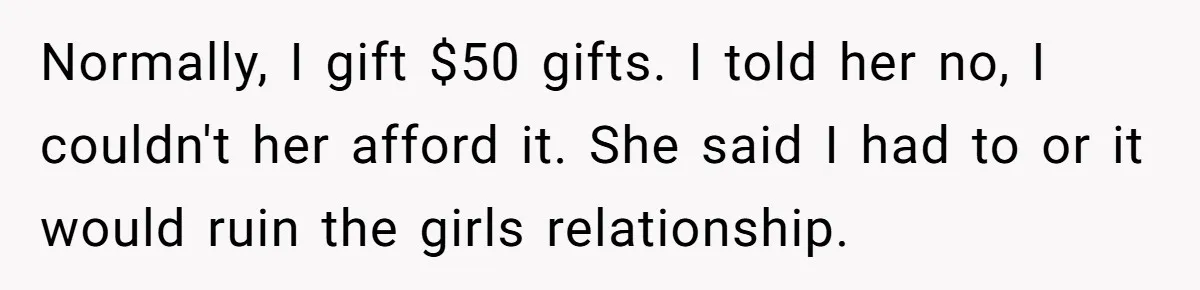 Normally, I gift $50 gifts. I told her no, I couldn't her afford it. She said I had to or it would ruin the girls relationship.