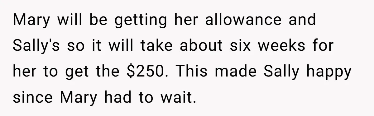 Mary will be getting her allowance and Sally's so it will take about six weeks for her to get the $250. This made Sally happy since Mary had to wait.