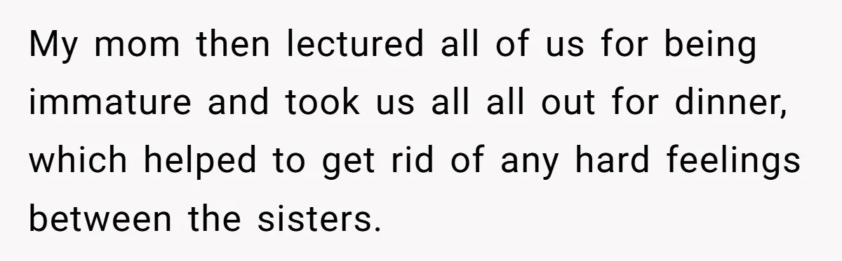 My mom then lectured all of us for being immature and took us all all out for dinner, which helped to get rid of any hard feelings between the sisters.