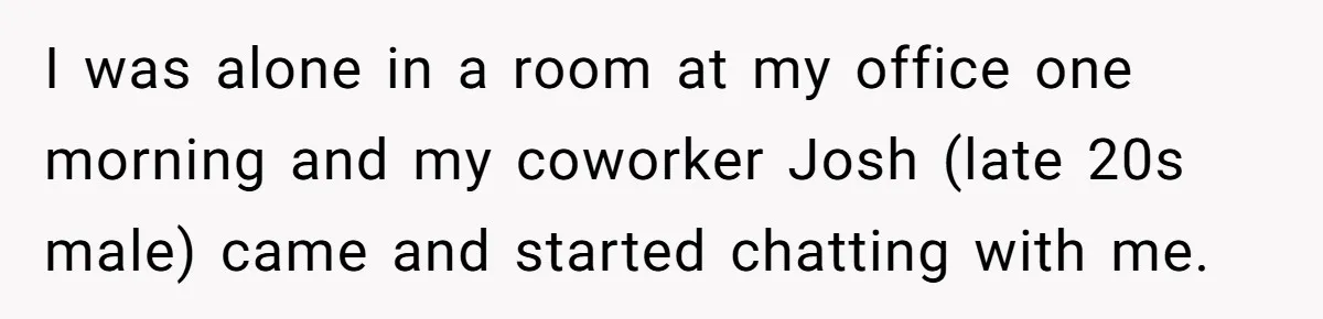 I was alone in a room at my office one morning and my coworker Josh (late 20s male) came and started chatting with me.