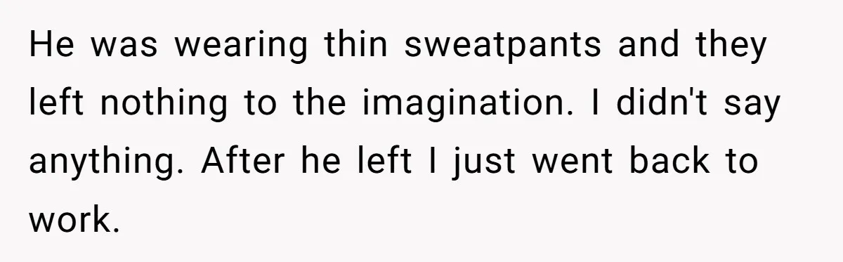 He was wearing thin sweatpants and they left nothing to the imagination. I didn't say anything. After he left I just went back to work.