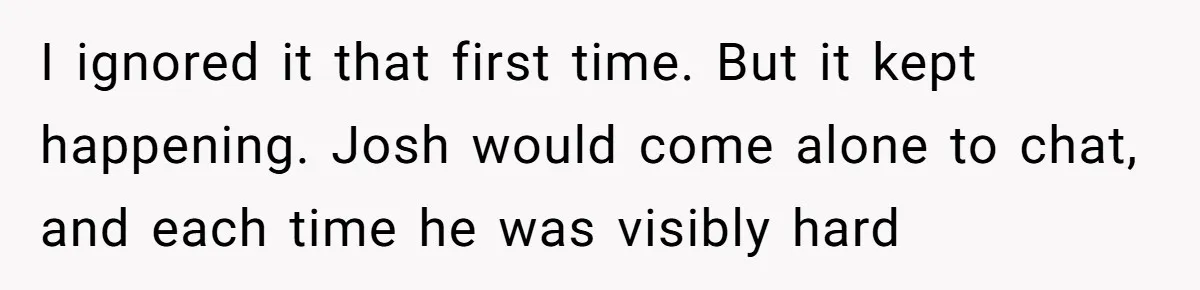 I ignored it that first time. But it kept happening. Josh would come alone to chat, and each time he was visibly hard