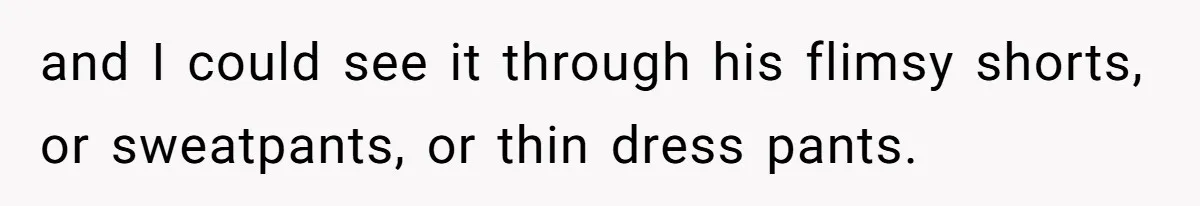 and I could see it through his flimsy shorts, or sweatpants, or thin dress pants.