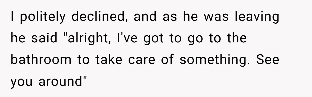 I politely declined, and as he was leaving he said "alright, I've got to go to the bathroom to take care of something. See you around"