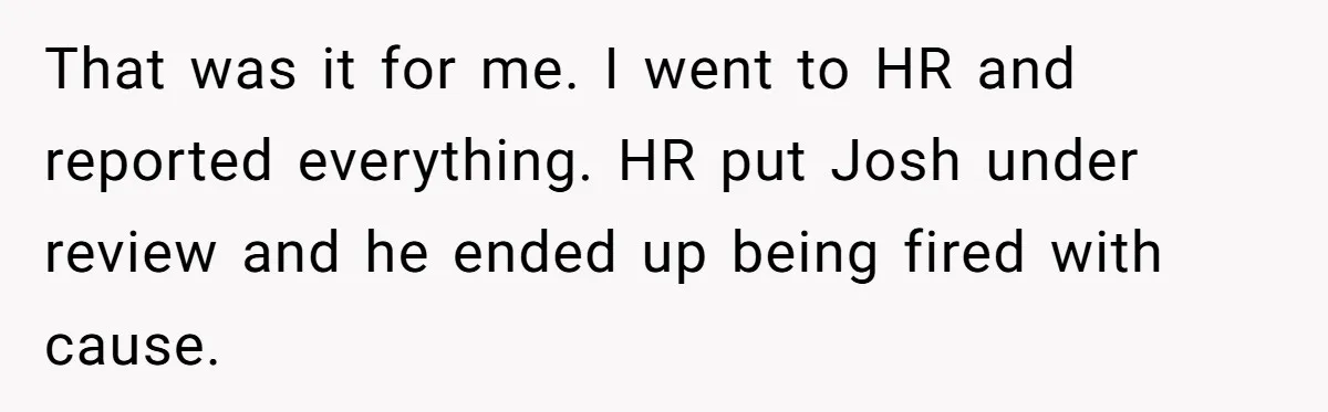 That was it for me. I went to HR and reported everything. HR put Josh under review and he ended up being fired with cause.