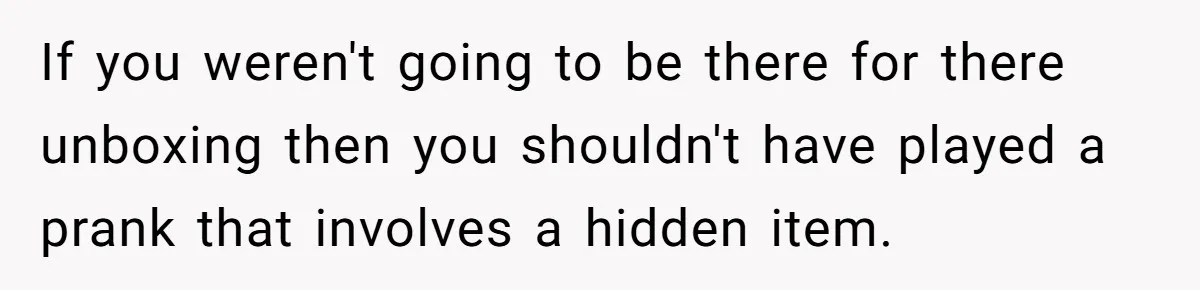 If you weren't going to be there for there unboxing then you shouldn't have played a prank that involves a hidden item.