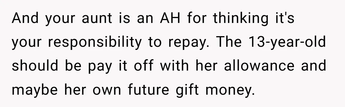 And your aunt is an AH for thinking it's your responsibility to repay. The 13-year-old should be pay it off with her allowance and maybe her own future gift money.