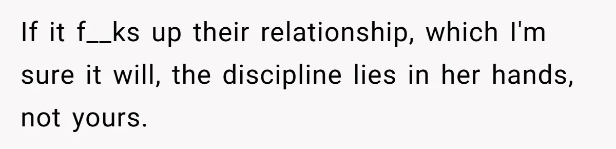 If it f__ks up their relationship, which I'm sure it will, the discipline lies in her hands, not yours.