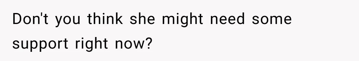Don't you think she might need some support right now?