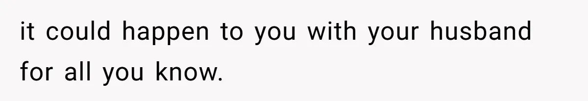 it could happen to you with your husband for all you know.