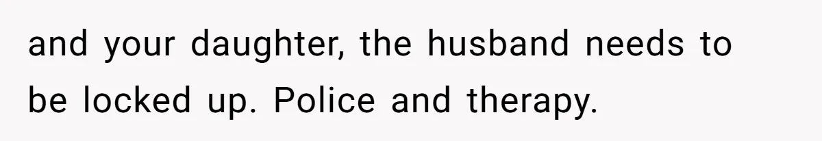 and your daughter, the husband needs to be locked up. Police and therapy.