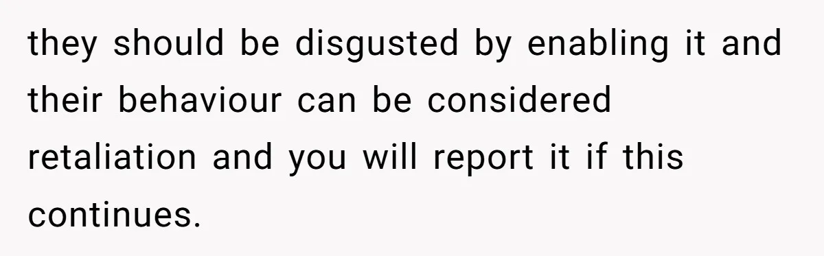 they should be disgusted by enabling it and their behaviour can be considered retaliation and you will report it if this continues.