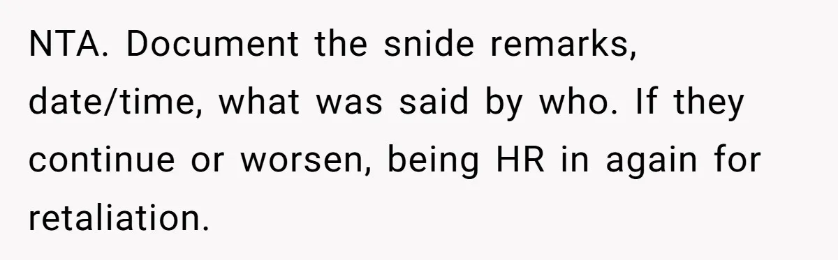 NTA. Document the snide remarks, date/time, what was said by who. If they continue or worsen, being HR in again for retaliation.