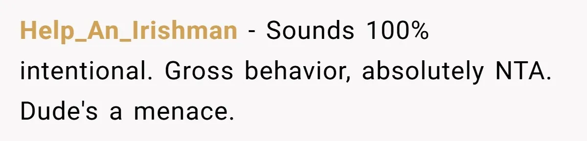 Help_An_Irishman − Sounds 100% intentional. Gross behavior, absolutely NTA. Dude's a menace.