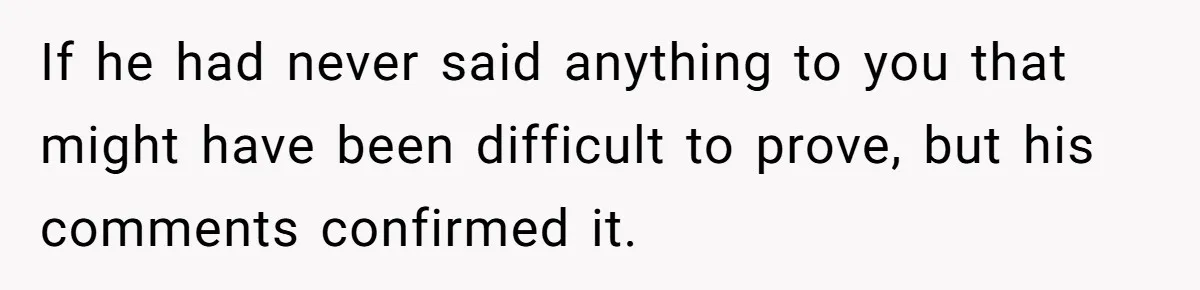 If he had never said anything to you that might have been difficult to prove, but his comments confirmed it.