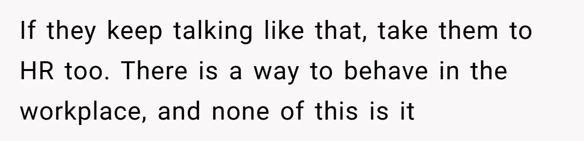 If they keep talking like that, take them to HR too. There is a way to behave in the workplace, and none of this is it