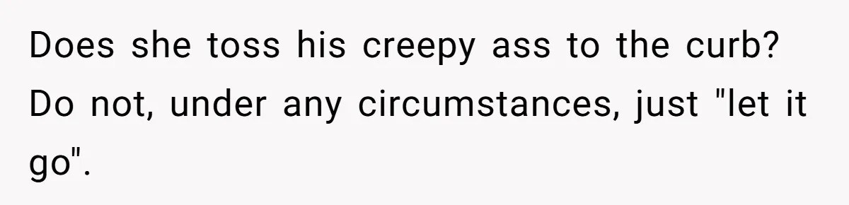 Does she toss his creepy ass to the curb? Do not, under any circumstances, just "let it go".