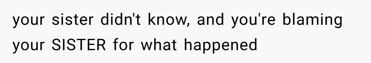 your sister didn't know, and you're blaming your SISTER for what happened
