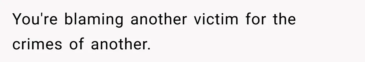 You're blaming another victim for the crimes of another.
