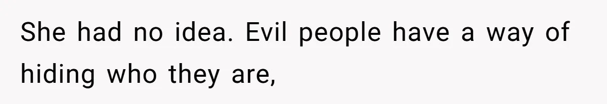 She had no idea. Evil people have a way of hiding who they are,