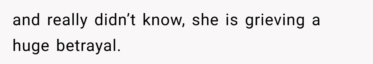 and really didn’t know, she is grieving a huge betrayal.