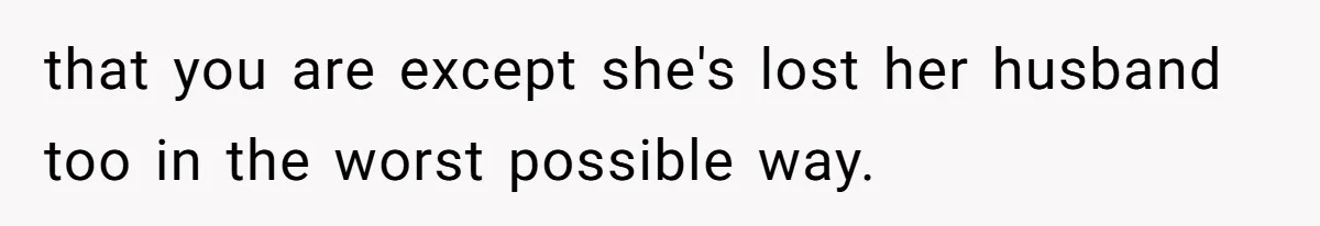 that you are except she's lost her husband too in the worst possible way.