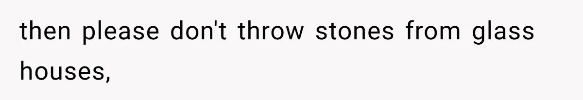 then please don't throw stones from glass houses,