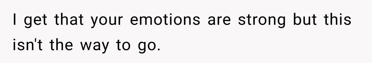 I get that your emotions are strong but this isn't the way to go.