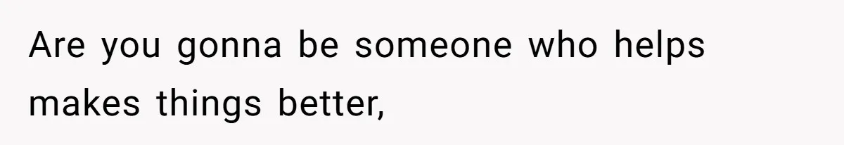 Are you gonna be someone who helps makes things better,