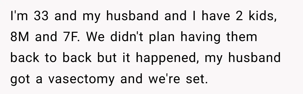 I'm 33 and my husband and I have 2 kids, 8M and 7F. We didn't plan having them back to back but it happened, my husband got a vasectomy and...