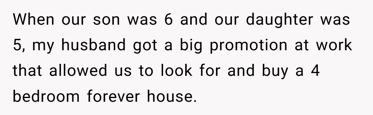 When our son was 6 and our daughter was 5, my husband got a big promotion at work that allowed us to look for and buy a 4 bedroom forever...