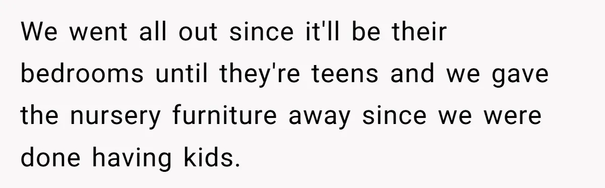 We went all out since it'll be their bedrooms until they're teens and we gave the nursery furniture away since we were done having kids.