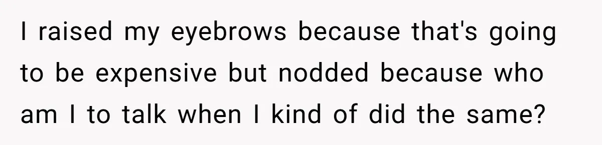 I raised my eyebrows because that's going to be expensive but nodded because who am I to talk when I kind of did the same?