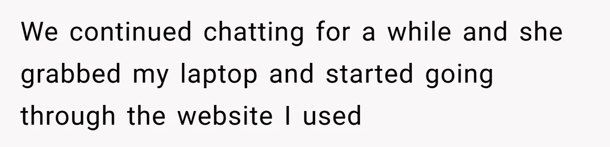 We continued chatting for a while and she grabbed my laptop and started going through the website I used