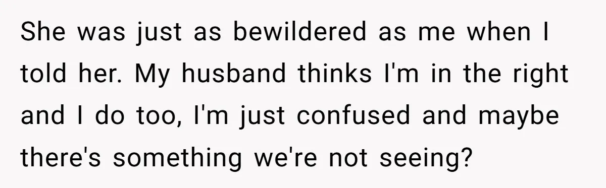 She was just as bewildered as me when I told her. My husband thinks I'm in the right and I do too, I'm just confused and maybe there's something we're...
