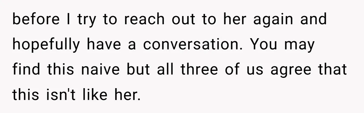 before I try to reach out to her again and hopefully have a conversation. You may find this naive but all three of us agree that this isn't like her.