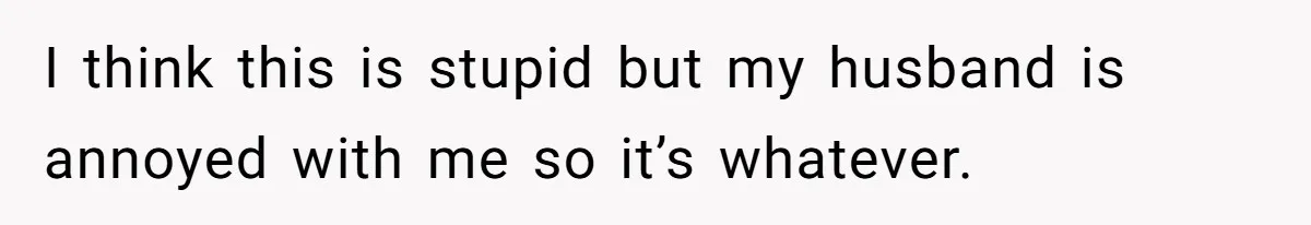 I think this is stupid but my husband is annoyed with me so it’s whatever.