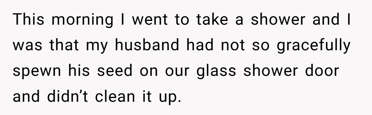 This morning I went to take a shower and I was that my husband had not so gracefully spewn his seed on our glass shower door and didn’t clean it...