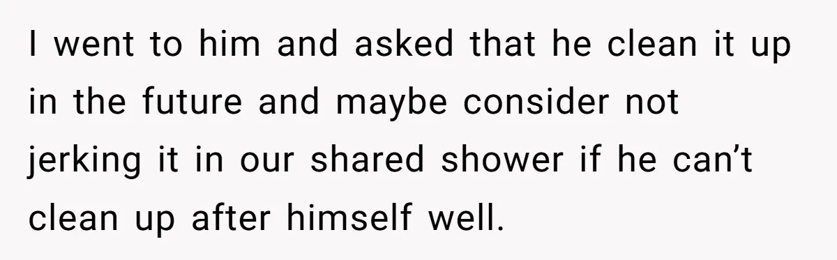 I went to him and asked that he clean it up in the future and maybe consider not jerking it in our shared shower if he can’t clean up after...