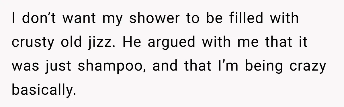 I don’t want my shower to be filled with crusty old jizz. He argued with me that it was just shampoo, and that I’m being crazy basically.