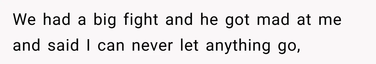We had a big fight and he got mad at me and said I can never let anything go,