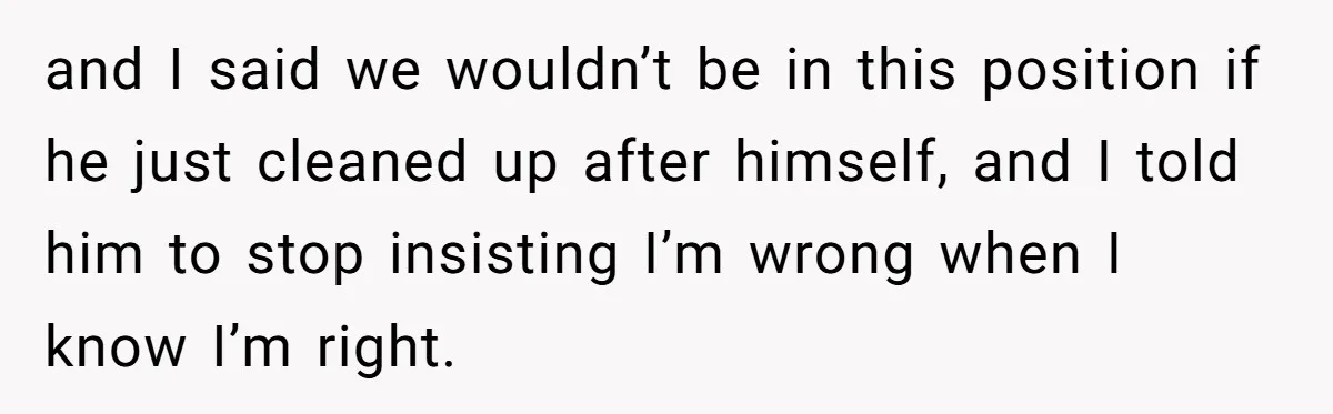 and I said we wouldn’t be in this position if he just cleaned up after himself, and I told him to stop insisting I’m wrong when I know I’m right.