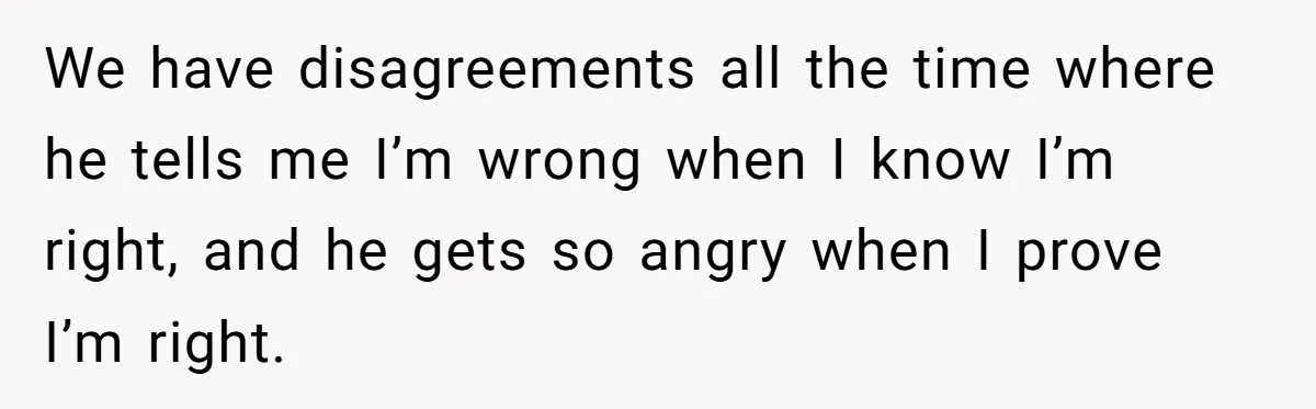 We have disagreements all the time where he tells me I’m wrong when I know I’m right, and he gets so angry when I prove I’m right.