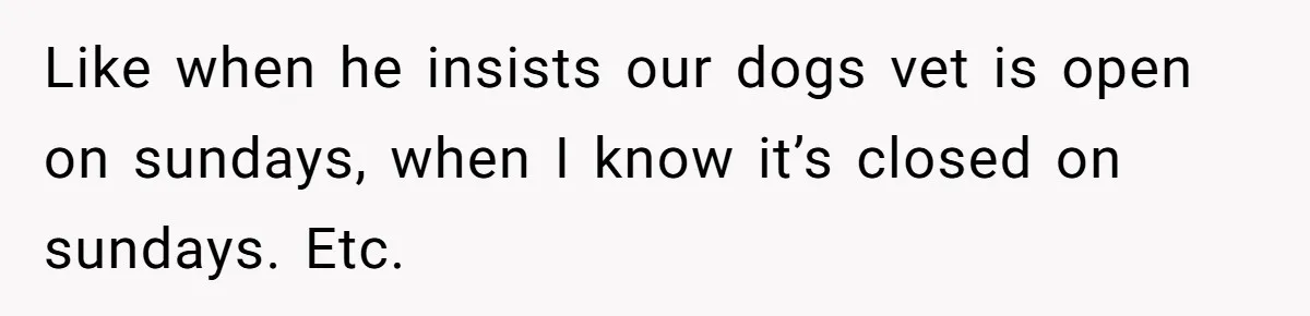 Like when he insists our dogs vet is open on sundays, when I know it’s closed on sundays. Etc.