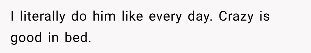 I literally do him like every day. Crazy is good in bed.