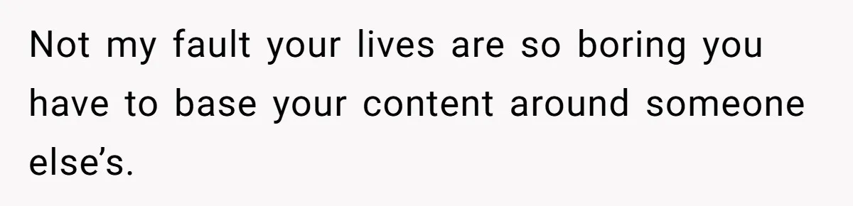 Not my fault your lives are so boring you have to base your content around someone else’s.