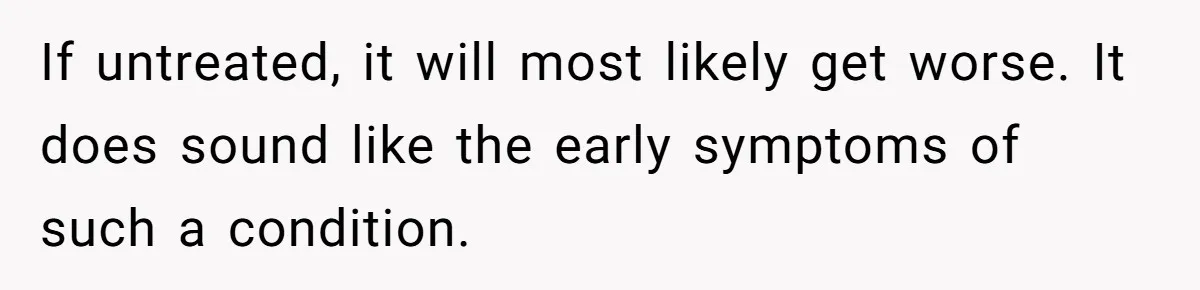 If untreated, it will most likely get worse. It does sound like the early symptoms of such a condition.