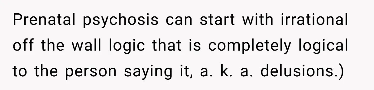 Prenatal psychosis can start with irrational off the wall logic that is completely logical to the person saying it, a. k. a. delusions.)