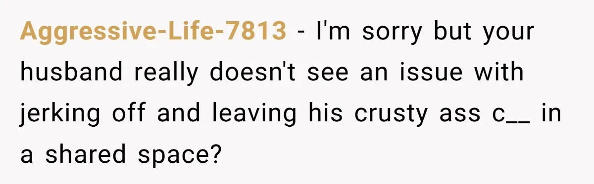 Aggressive-Life-7813 − I'm sorry but your husband really doesn't see an issue with jerking off and leaving his crusty ass c__ in a shared space?