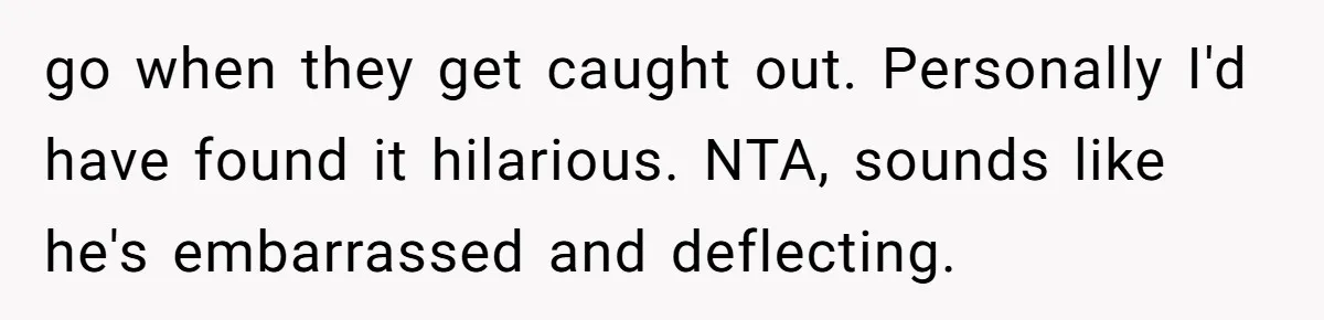 go when they get caught out. Personally I'd have found it hilarious. NTA, sounds like he's embarrassed and deflecting.